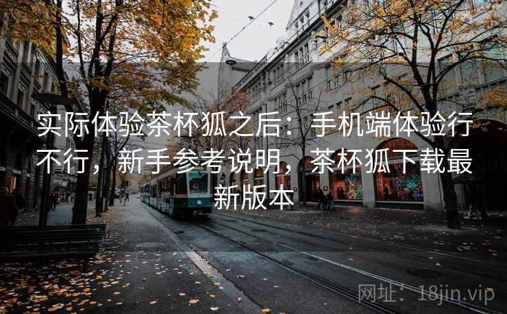 实际体验茶杯狐之后:手机端体验行不行,新手参考说明,茶杯狐下载最新版本 实际体验茶杯狐之后:手机端体验行不行,新手参考说明,茶杯狐下载最新版本