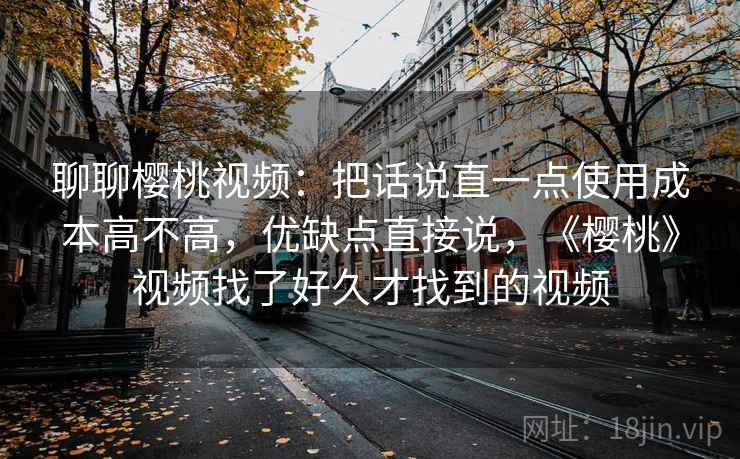 聊聊樱桃视频:把话说直一点使用成本高不高,优缺点直接说,《樱桃》视频找了好久才找到的视频 聊聊樱桃视频:把话说直一点使用成本高不高,优缺点直接说,《樱桃》视频找了好久才找到的视频
