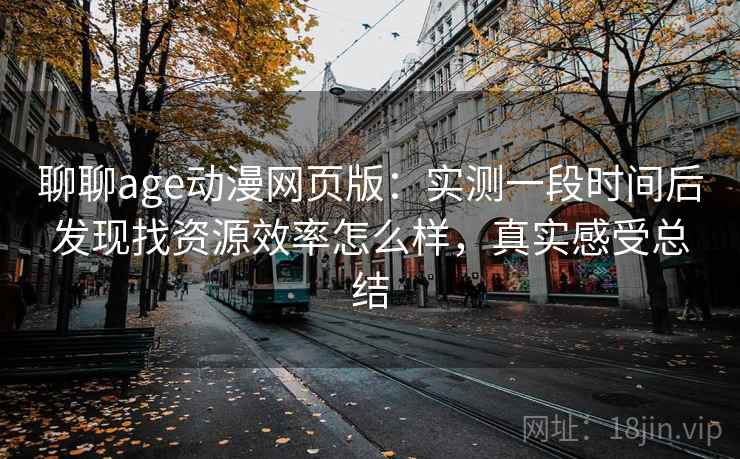 聊聊age动漫网页版:实测一段时间后发现找资源效率怎么样,真实感受总结 聊聊age动漫网页版:实测一段时间后发现找资源效率怎么样,真实感受总结
