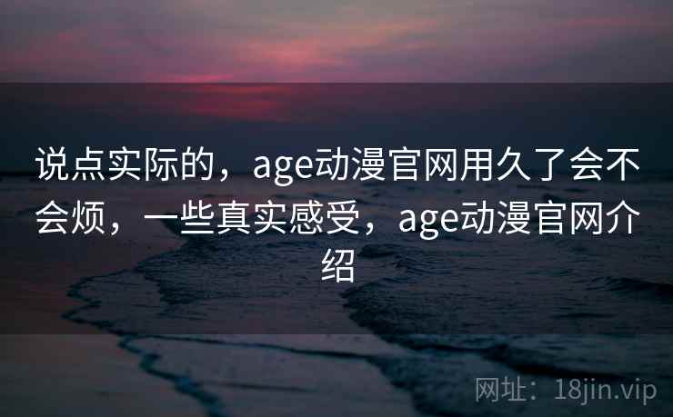 说点实际的,age动漫官网用久了会不会烦,一些真实感受,age动漫官网介绍 说点实际的,age动漫官网用久了会不会烦,一些真实感受,age动漫官网介绍