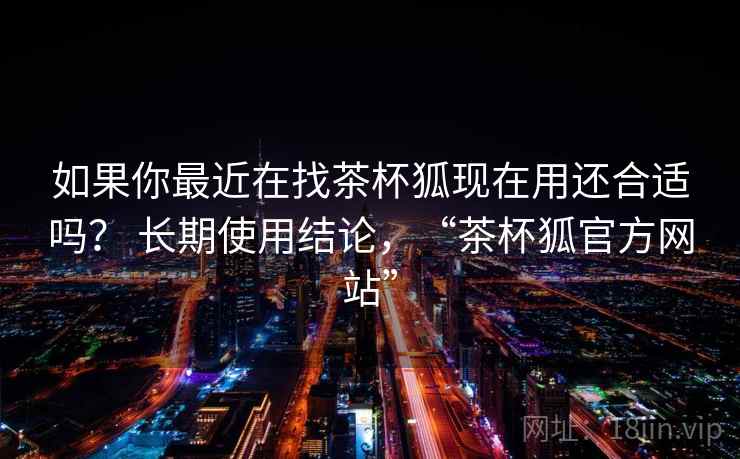 如果你最近在找茶杯狐现在用还合适吗? 长期使用结论,“茶杯狐官方网站” 如果你最近在找茶杯狐现在用还合适吗? 长期使用结论,“茶杯狐官方网站”