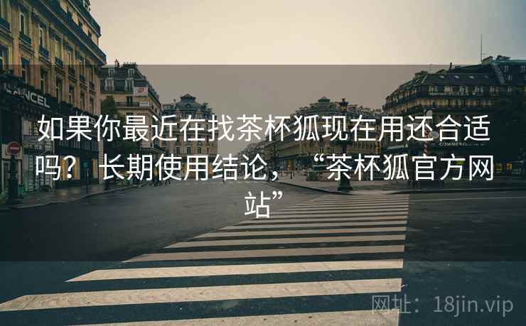 如果你最近在找茶杯狐现在用还合适吗? 长期使用结论,“茶杯狐官方网站” 如果你最近在找茶杯狐现在用还合适吗? 长期使用结论,“茶杯狐官方网站”