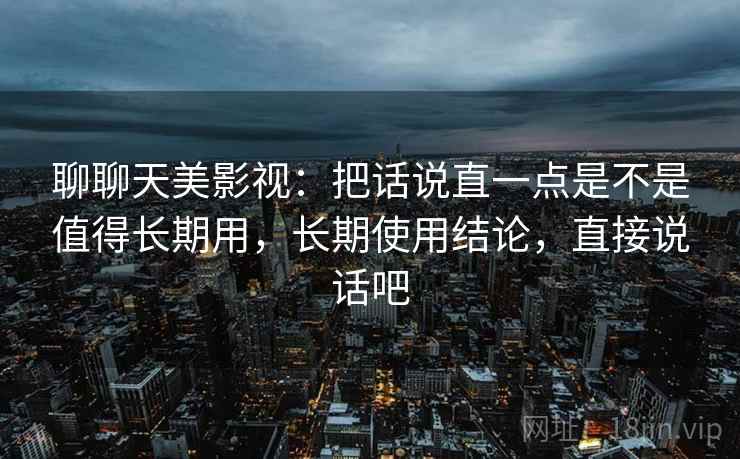 聊聊天美影视：把话说直一点是不是值得长期用，长期使用结论，直接说话吧