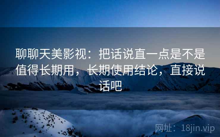 聊聊天美影视：把话说直一点是不是值得长期用，长期使用结论，直接说话吧