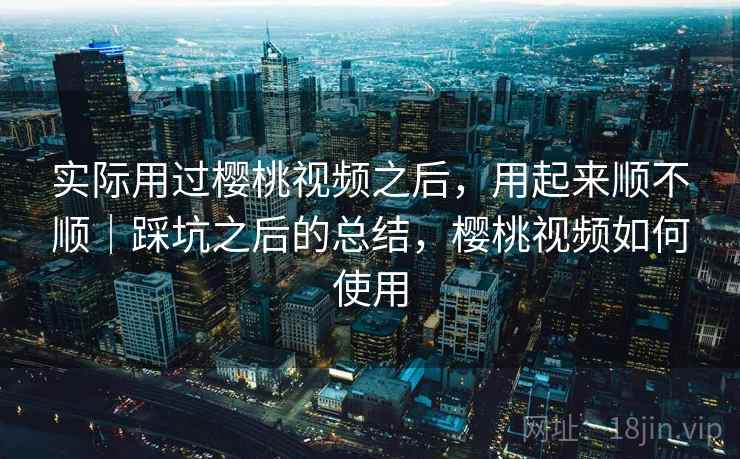 实际用过樱桃视频之后，用起来顺不顺｜踩坑之后的总结，樱桃视频如何使用