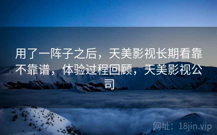 用了一阵子之后，天美影视长期看靠不靠谱，体验过程回顾，天美影视公司