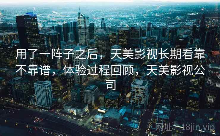 用了一阵子之后，天美影视长期看靠不靠谱，体验过程回顾，天美影视公司