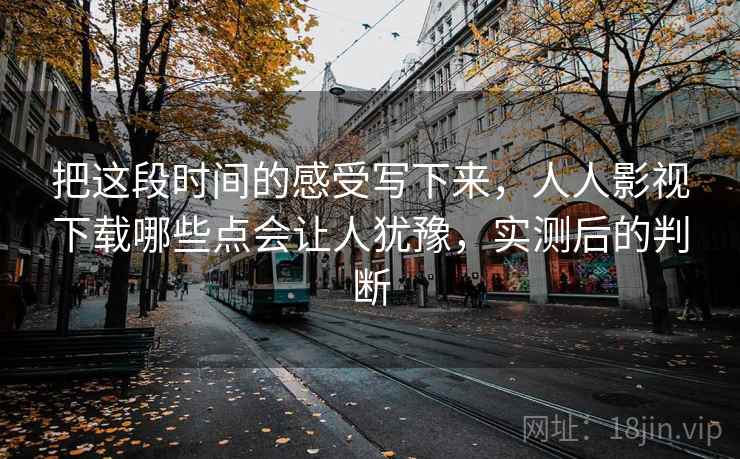 把这段时间的感受写下来，人人影视下载哪些点会让人犹豫，实测后的判断