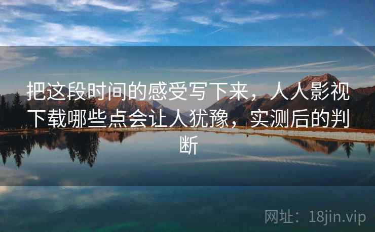 把这段时间的感受写下来，人人影视下载哪些点会让人犹豫，实测后的判断