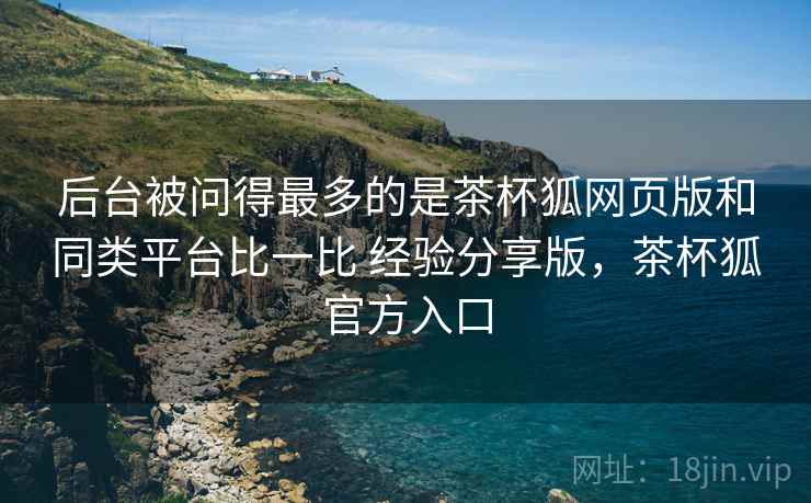 后台被问得最多的是茶杯狐网页版和同类平台比一比 经验分享版，茶杯狐官方入口