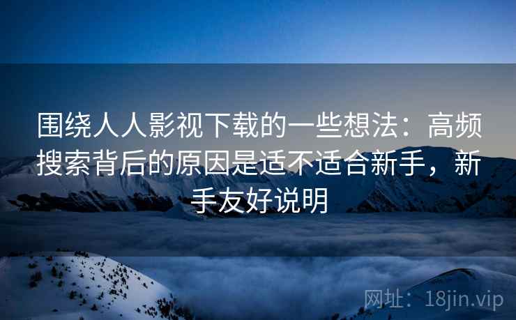 围绕人人影视下载的一些想法：高频搜索背后的原因是适不适合新手，新手友好说明