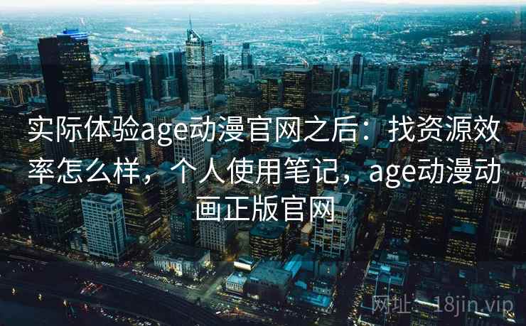 实际体验age动漫官网之后：找资源效率怎么样，个人使用笔记，age动漫动画正版官网