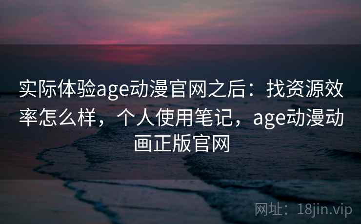 实际体验age动漫官网之后：找资源效率怎么样，个人使用笔记，age动漫动画正版官网