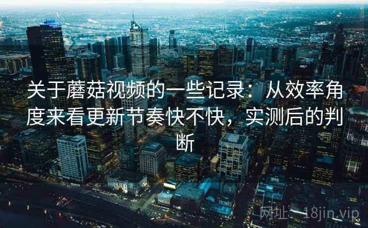 关于蘑菇视频的一些记录：从效率角度来看更新节奏快不快，实测后的判断