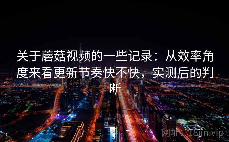 关于蘑菇视频的一些记录：从效率角度来看更新节奏快不快，实测后的判断