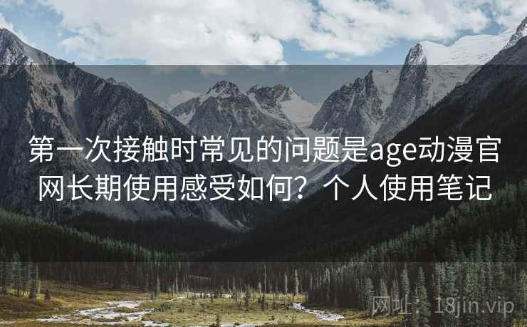 第一次接触时常见的问题是age动漫官网长期使用感受如何？个人使用笔记