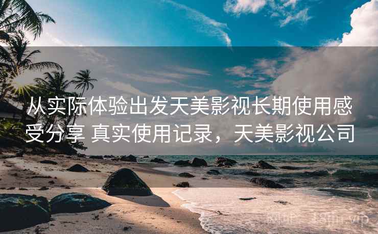 从实际体验出发天美影视长期使用感受分享 真实使用记录，天美影视公司