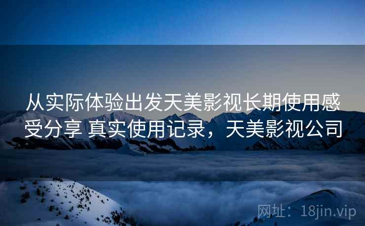 从实际体验出发天美影视长期使用感受分享 真实使用记录，天美影视公司