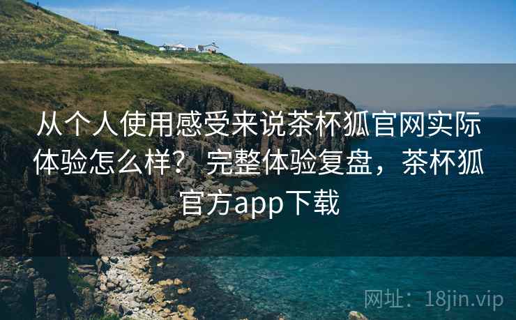 从个人使用感受来说茶杯狐官网实际体验怎么样？ 完整体验复盘，茶杯狐官方app下载