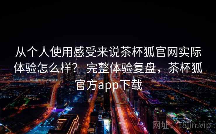 从个人使用感受来说茶杯狐官网实际体验怎么样？ 完整体验复盘，茶杯狐官方app下载