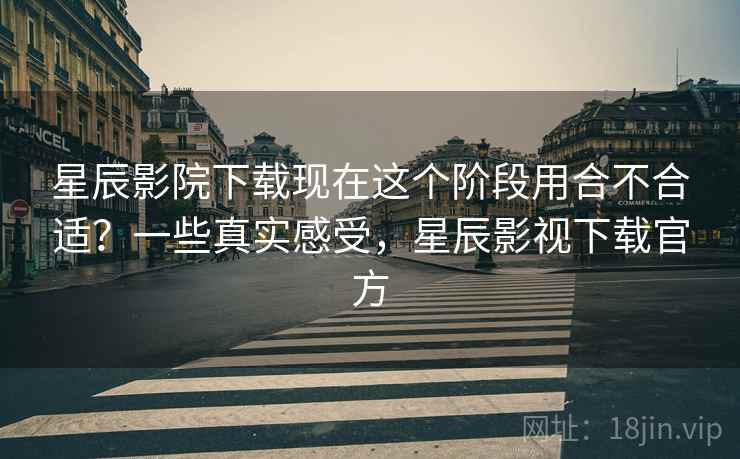 星辰影院下载现在这个阶段用合不合适？一些真实感受，星辰影视下载官方