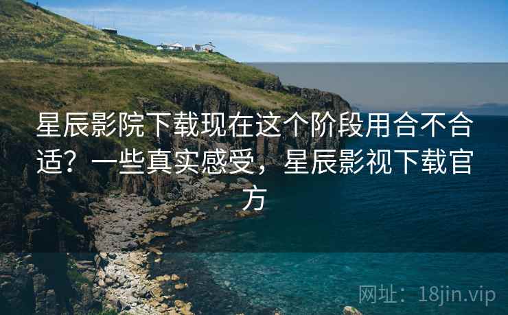星辰影院下载现在这个阶段用合不合适？一些真实感受，星辰影视下载官方