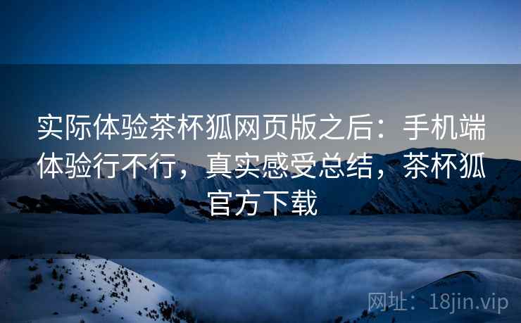 实际体验茶杯狐网页版之后：手机端体验行不行，真实感受总结，茶杯狐官方下载