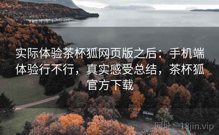 实际体验茶杯狐网页版之后：手机端体验行不行，真实感受总结，茶杯狐官方下载