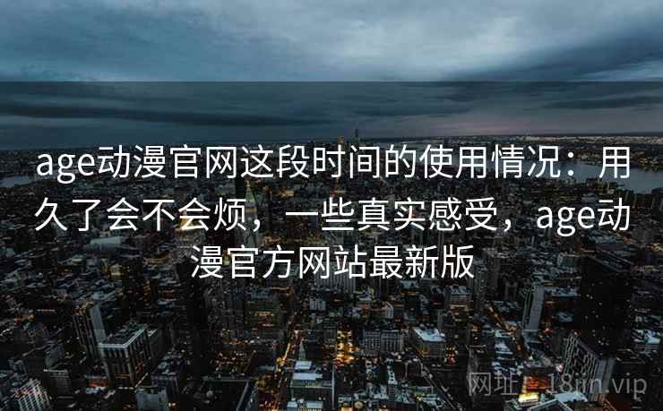 age动漫官网这段时间的使用情况：用久了会不会烦，一些真实感受，age动漫官方网站最新版