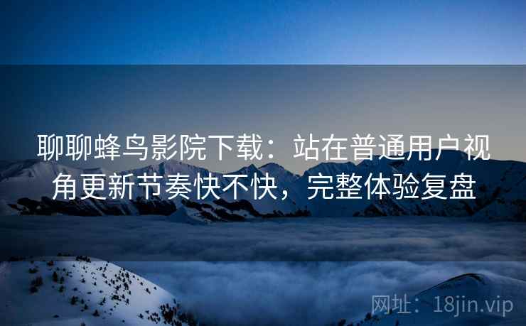 聊聊蜂鸟影院下载：站在普通用户视角更新节奏快不快，完整体验复盘