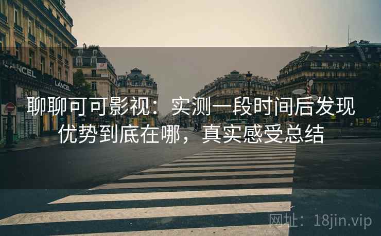 聊聊可可影视：实测一段时间后发现优势到底在哪，真实感受总结