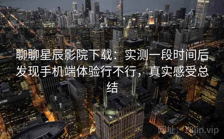 聊聊星辰影院下载：实测一段时间后发现手机端体验行不行，真实感受总结