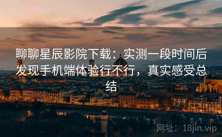 聊聊星辰影院下载：实测一段时间后发现手机端体验行不行，真实感受总结
