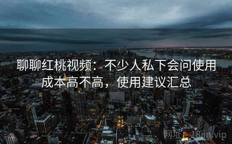 聊聊红桃视频：不少人私下会问使用成本高不高，使用建议汇总