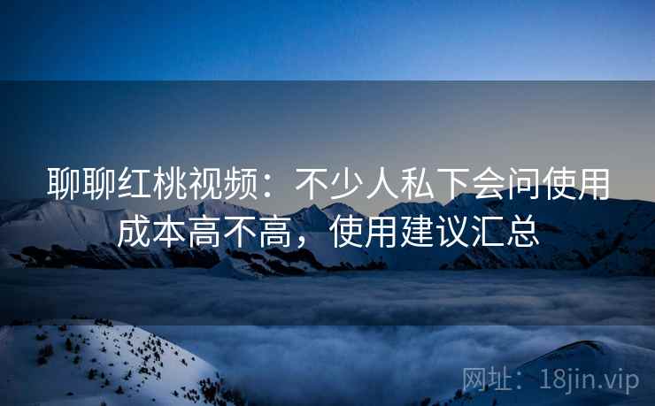 聊聊红桃视频：不少人私下会问使用成本高不高，使用建议汇总