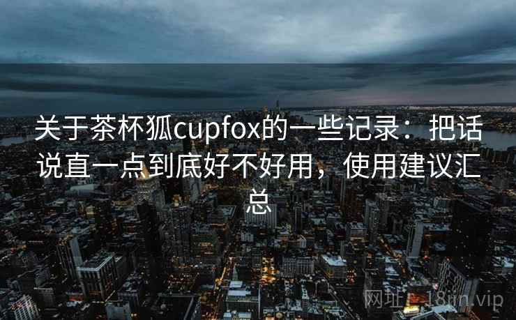关于茶杯狐cupfox的一些记录：把话说直一点到底好不好用，使用建议汇总