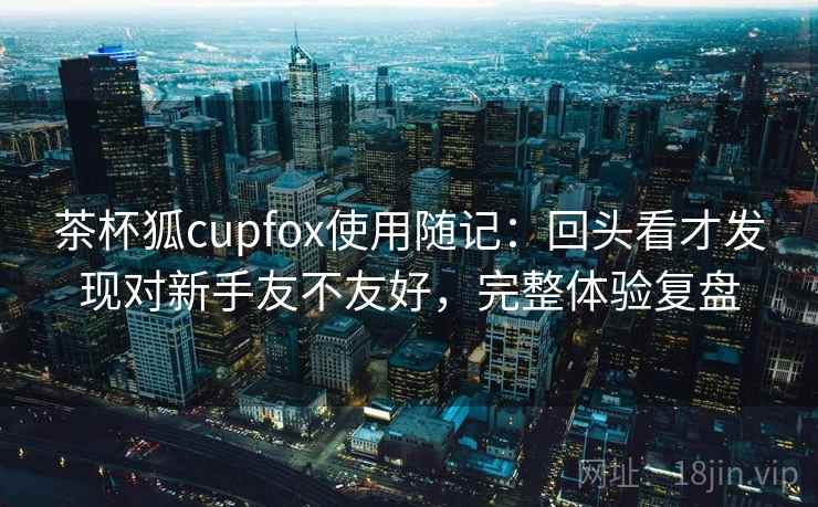 茶杯狐cupfox使用随记：回头看才发现对新手友不友好，完整体验复盘
