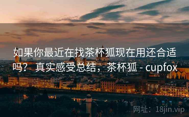 如果你最近在找茶杯狐现在用还合适吗？ 真实感受总结，茶杯狐 - cupfox