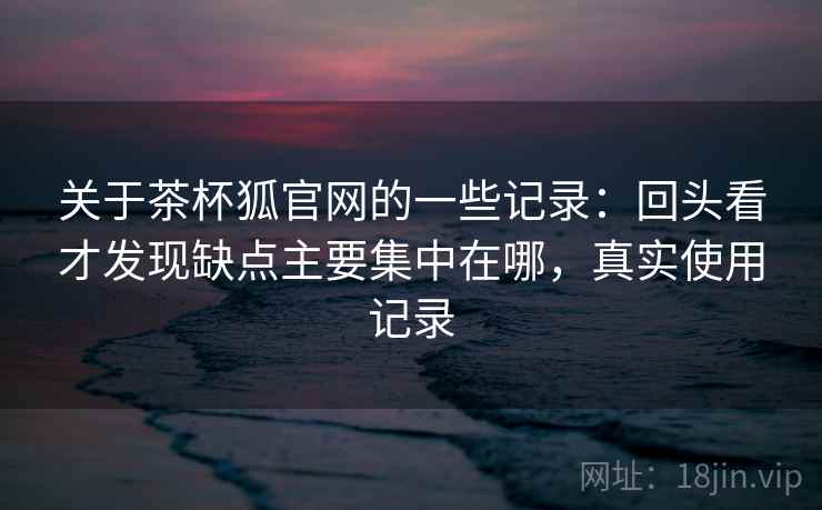 关于茶杯狐官网的一些记录：回头看才发现缺点主要集中在哪，真实使用记录