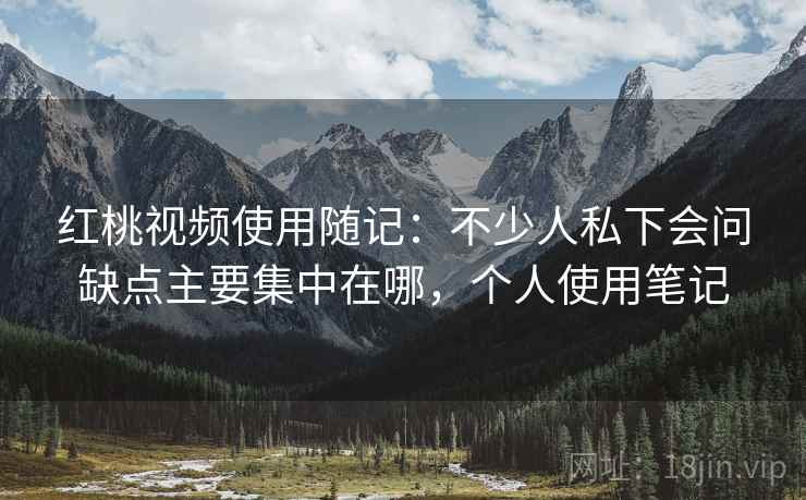 红桃视频使用随记：不少人私下会问缺点主要集中在哪，个人使用笔记