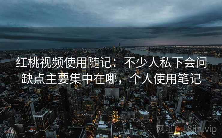 红桃视频使用随记：不少人私下会问缺点主要集中在哪，个人使用笔记