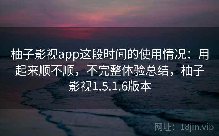 柚子影视app这段时间的使用情况：用起来顺不顺，不完整体验总结，柚子影视1.5.1.6版本