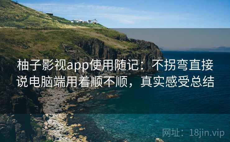 柚子影视app使用随记：不拐弯直接说电脑端用着顺不顺，真实感受总结