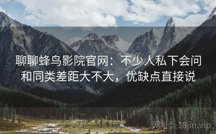 聊聊蜂鸟影院官网：不少人私下会问和同类差距大不大，优缺点直接说