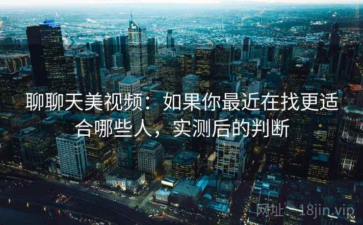 聊聊天美视频：如果你最近在找更适合哪些人，实测后的判断