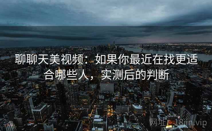 聊聊天美视频：如果你最近在找更适合哪些人，实测后的判断