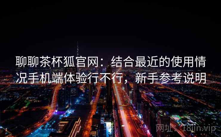 聊聊茶杯狐官网:结合最近的使用情况手机端体验行不行,新手参考说明 聊聊茶杯狐官网:结合最近的使用情况手机端体验行不行,新手参考说明